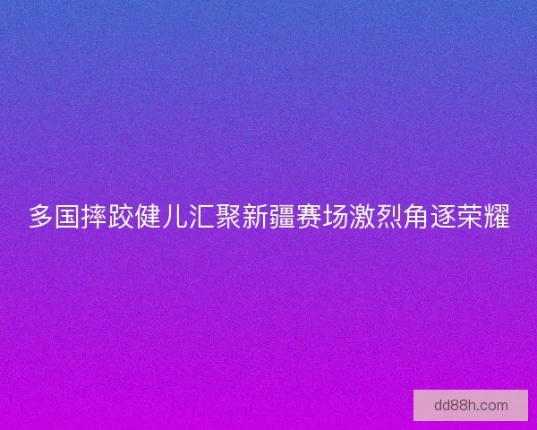 多国摔跤健儿汇聚新疆赛场激烈角逐荣耀
